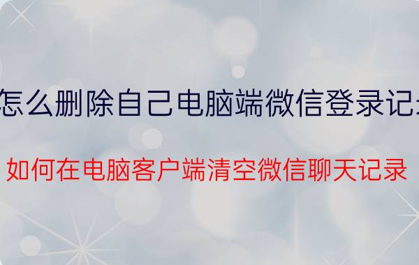 怎么删除自己电脑端微信登录记录 如何在电脑客户端清空微信聊天记录？